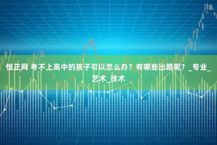 恒正网 考不上高中的孩子可以怎么办？有哪些出路呢？_专业_艺术_技术