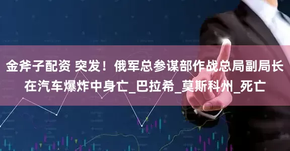 金斧子配资 突发！俄军总参谋部作战总局副局长在汽车爆炸中身亡_巴拉希_莫斯科州_死亡