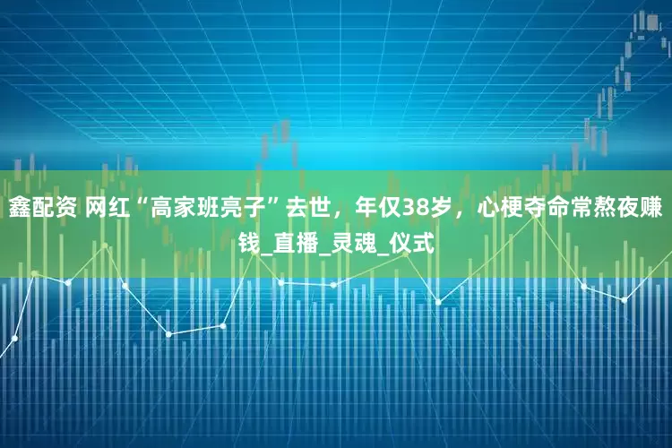 鑫配资 网红“高家班亮子”去世，年仅38岁，心梗夺命常熬夜赚钱_直播_灵魂_仪式