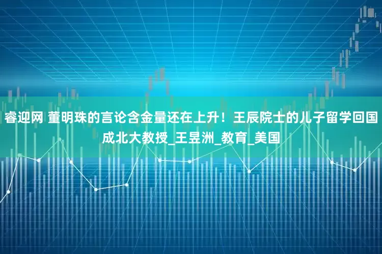 睿迎网 董明珠的言论含金量还在上升！王辰院士的儿子留学回国成北大教授_王昱洲_教育_美国