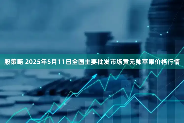 股策略 2025年5月11日全国主要批发市场黄元帅苹果价格行情
