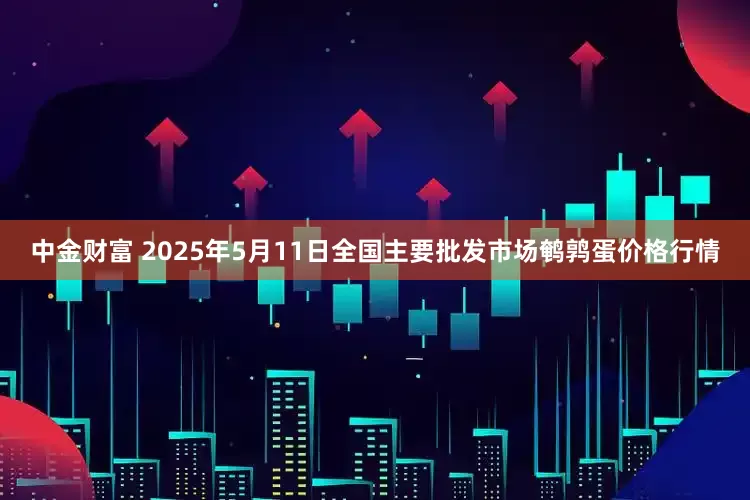 中金财富 2025年5月11日全国主要批发市场鹌鹑蛋价格行情