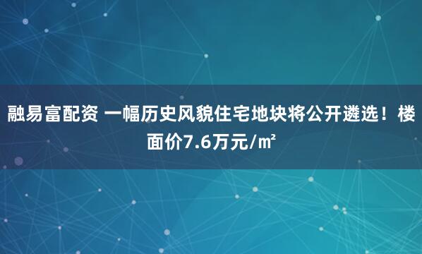 融易富配资 一幅历史风貌住宅地块将公开遴选！楼面价7.6万元/㎡