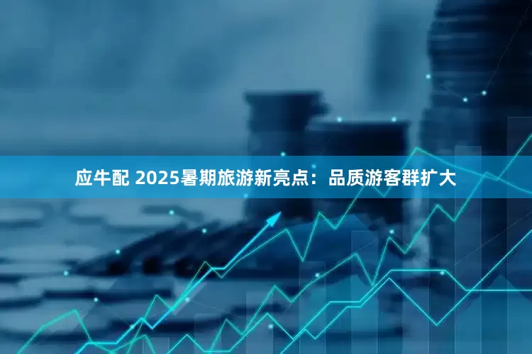 应牛配 2025暑期旅游新亮点：品质游客群扩大