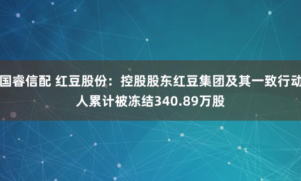 国睿信配 红豆股份：控股股东红豆集团及其一致行动人累计被冻结340.89万股
