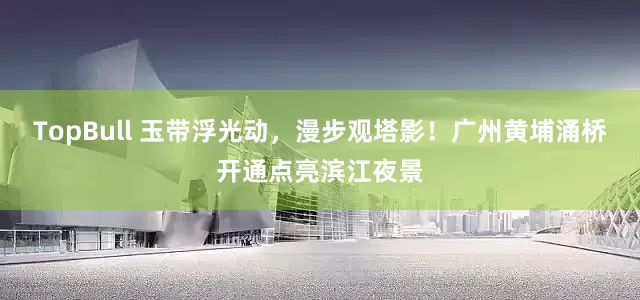 TopBull 玉带浮光动，漫步观塔影！广州黄埔涌桥开通点亮滨江夜景