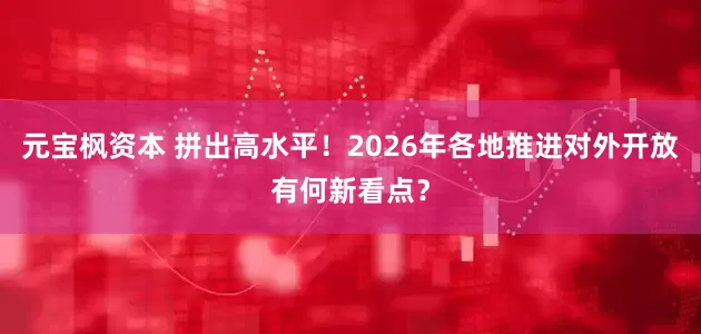 元宝枫资本 拼出高水平！2026年各地推进对外开放有何新看点？