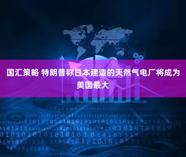 国汇策略 特朗普称日本建造的天然气电厂将成为美国最大