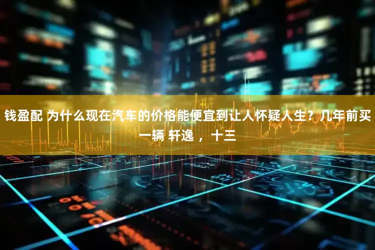 钱盈配 为什么现在汽车的价格能便宜到让人怀疑人生？几年前买一辆 轩逸 ，十三