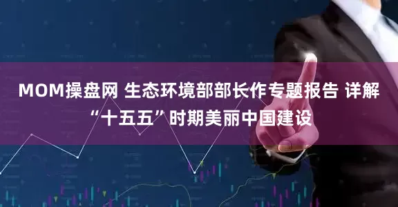 MOM操盘网 生态环境部部长作专题报告 详解“十五五”时期美丽中国建设