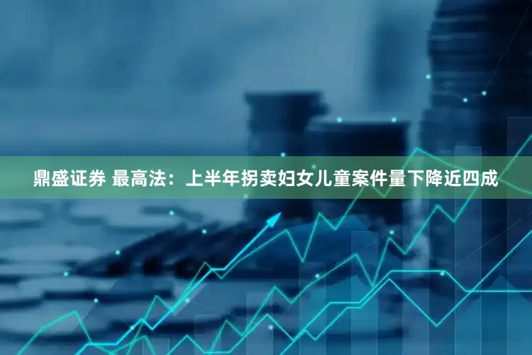 鼎盛证券 最高法：上半年拐卖妇女儿童案件量下降近四成