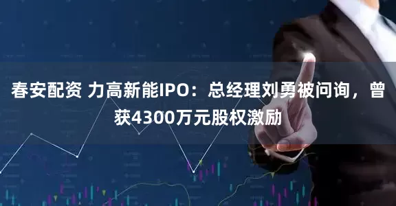 春安配资 力高新能IPO：总经理刘勇被问询，曾获4300万元股权激励